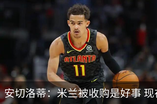 安切洛蒂：米兰被收购是好事 现在不谈回米兰可能